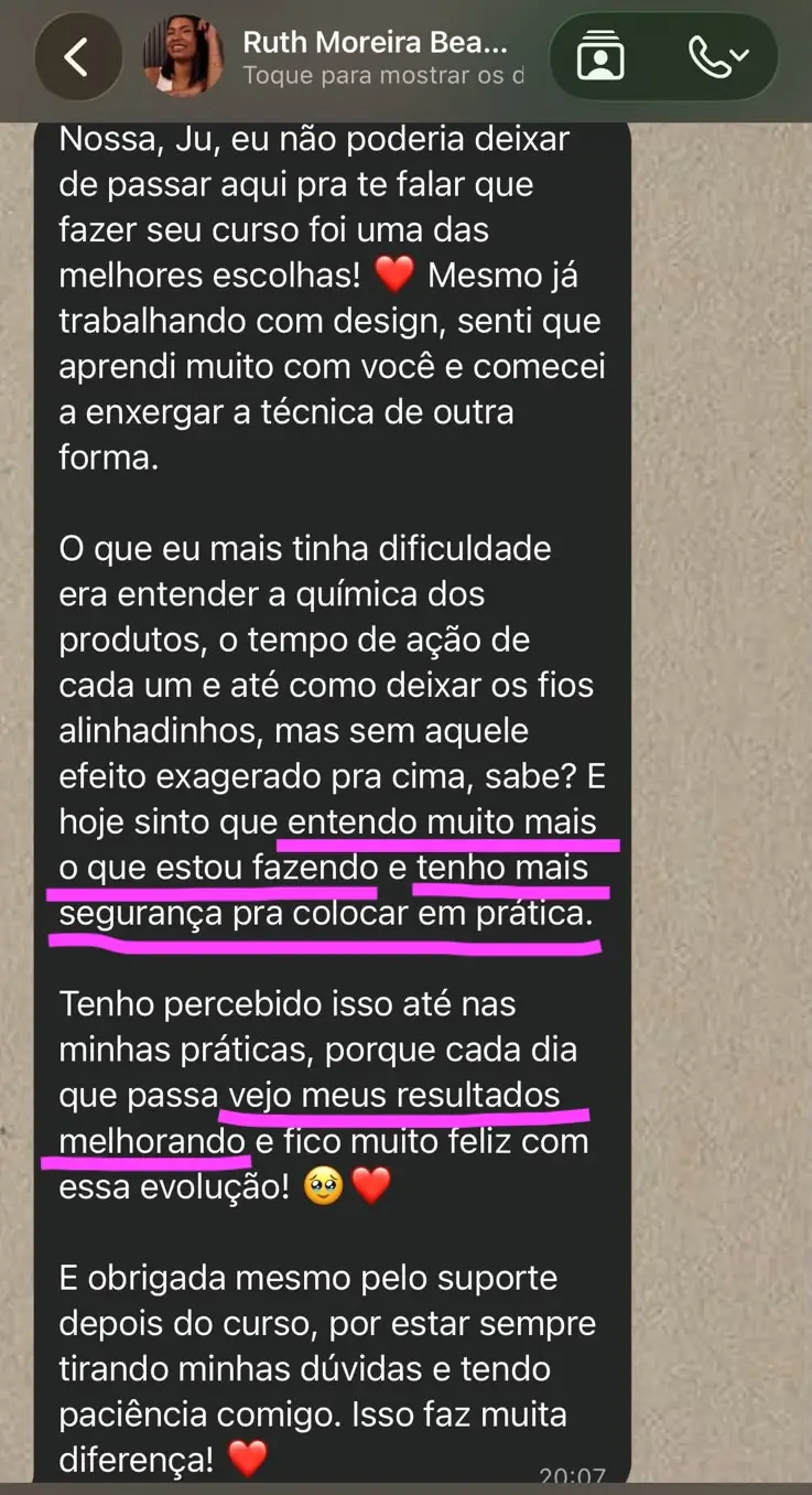 Print de mensagem da aluna Ruth Moreira: Nossa, Ju, eu não poderia deixar de passar aqui pra te falar que fazer seu curso foi uma das melhores escolhas! Mesmo já trabalhando com design, senti que aprendi muito com você e comecei a enxergar a técnica de outra forma. O que eu mais tinha dificuldade era entender a química dos produtos, o tempo de ação de cada um e até como deixar os fios alinhadinhos, mas sem aquele efeito exagerado pra cima, sabe? E hoje sinto que entendo muito mais o que estou fazendo e tenho mais segurança pra colocar em prática. Tenho percebido isso até nas minhas práticas, porque cada dia que passa vejo meus resultados melhorando e fico muito feliz com essa evolução! E obrigada mesmo pelo suporte depois do curso, por estar sempre tirando minhas dúvidas e tendo paciência comigo. Isso faz muita diferença!
